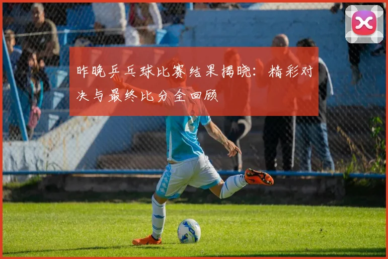 昨晚乒乓球比赛结果揭晓:精彩对决与最终比分全回顾